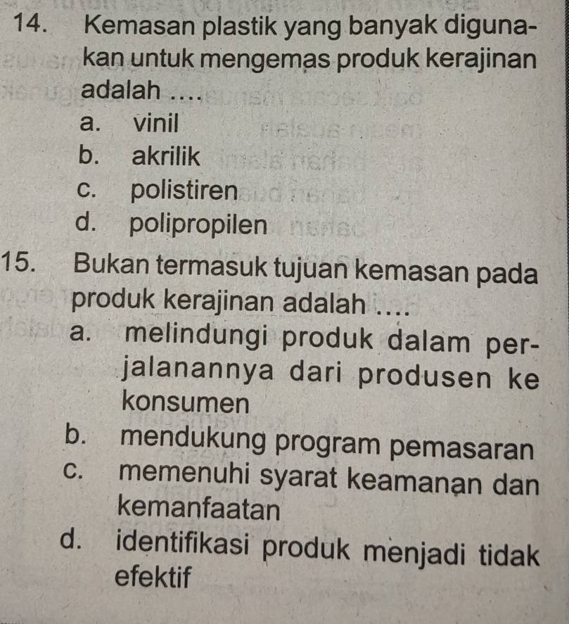 Kemasan plastik yang banyak diguna-
kan untuk mengemas produk kerajinan
adalah ....
a. vinil
b. akrilik
c. polistiren
d. polipropilen
15. Bukan termasuk tujuan kemasan pada
produk kerajinan adalah ....
a. melindungi produk dalam per-
jalanannya dari produsen ke
konsumen
b. mendukung program pemasaran
c. memenuhi syarat keamanan dan
kemanfaatan
d. identifikasi produk menjadi tidak
efektif