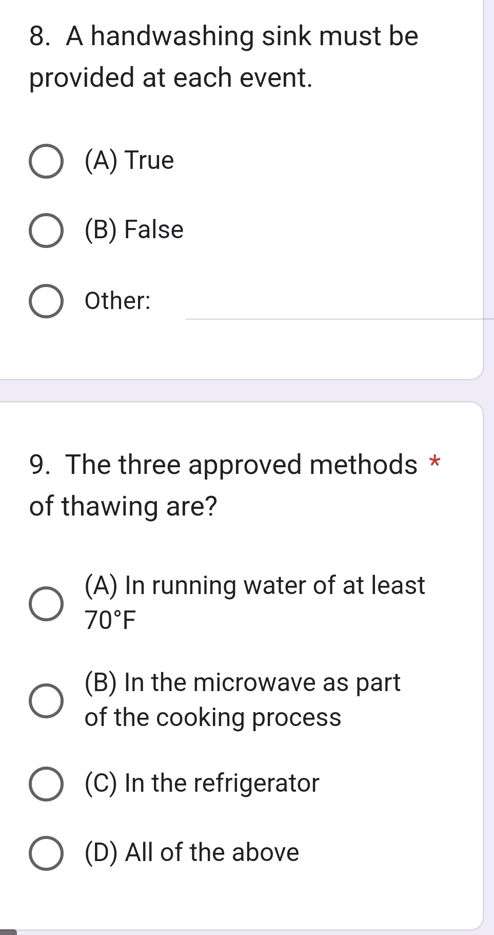 A handwashing sink must be
provided at each event.
(A) True
(B) False
Other:
9. The three approved methods *
of thawing are?
(A) In running water of at least
70°F
(B) In the microwave as part
of the cooking process
(C) In the refrigerator
(D) All of the above