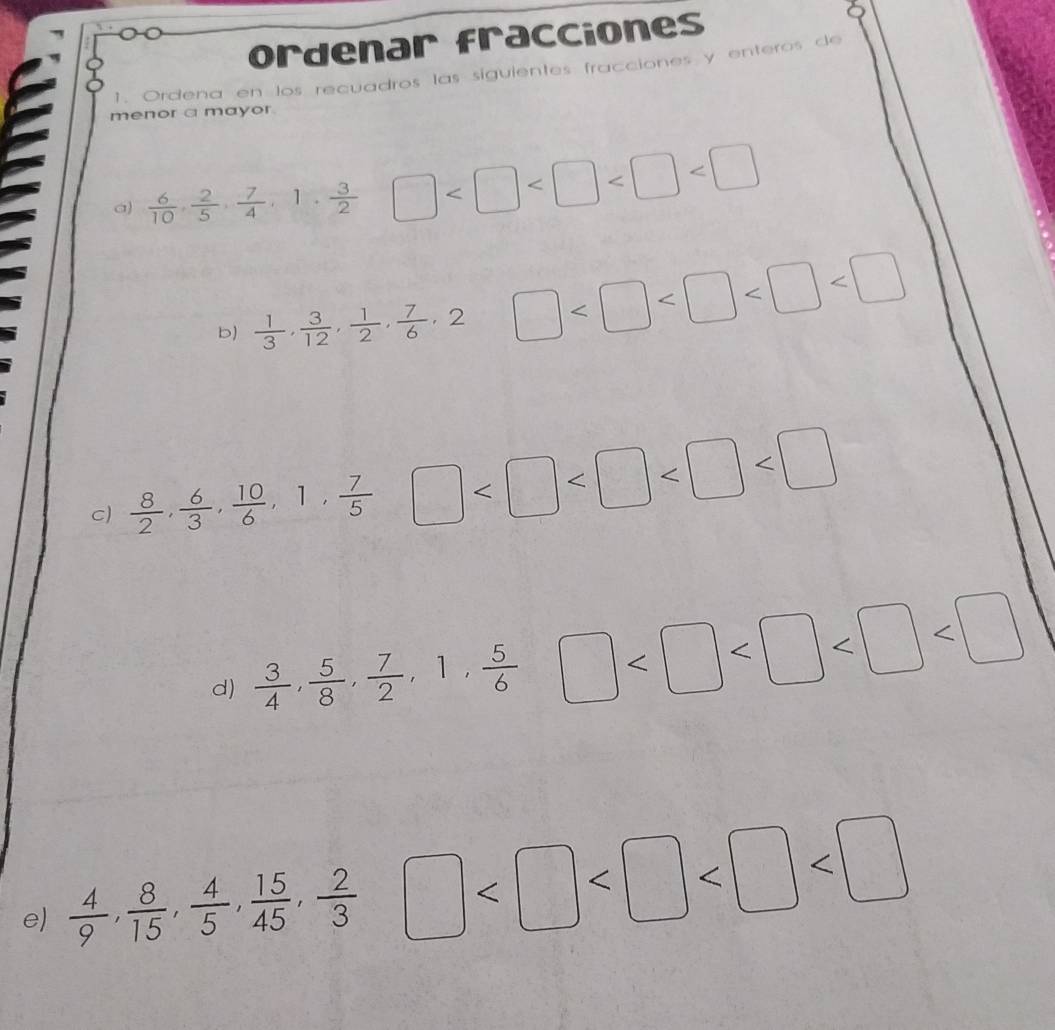 ordenar fracciones 
1. Ordena en los recuadros las siguientes fracciones y enteros de 
menor a mayor 
a)  6/10 ,  2/5 ,  7/4 , 1,  3/2  □
b)  1/3 ,  3/12 ,  1/2 ,  7/6 , 2 □
C)  8/2 ,  6/3 ,  10/6 , 1,  7/5  □
d)  3/4 ,  5/8 ,  7/2 , 1,  5/6  □
e)  4/9 ,  8/15 ,  4/5 ,  15/45 ,  2/3  □