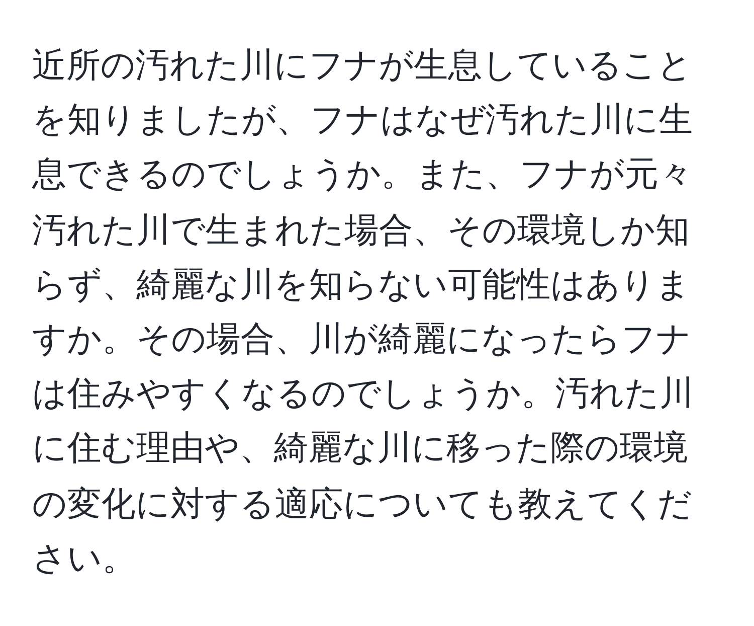 近所の汚れた川にフナが生息していることを知りましたが、フナはなぜ汚れた川に生息できるのでしょうか。また、フナが元々汚れた川で生まれた場合、その環境しか知らず、綺麗な川を知らない可能性はありますか。その場合、川が綺麗になったらフナは住みやすくなるのでしょうか。汚れた川に住む理由や、綺麗な川に移った際の環境の変化に対する適応についても教えてください。