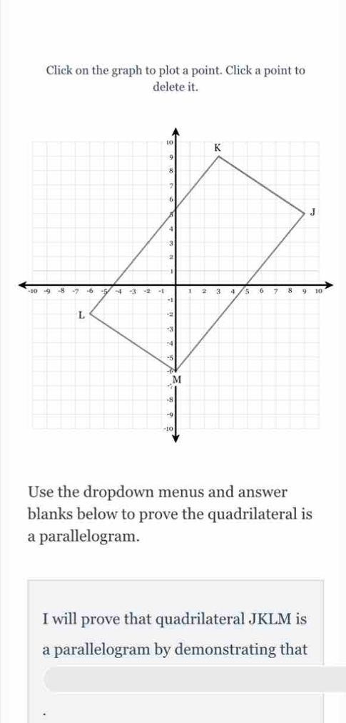 Click on the graph to plot a point. Click a point to 
delete it. 
Use the dropdown menus and answer 
blanks below to prove the quadrilateral is 
a parallelogram. 
I will prove that quadrilateral JKLM is 
a parallelogram by demonstrating that