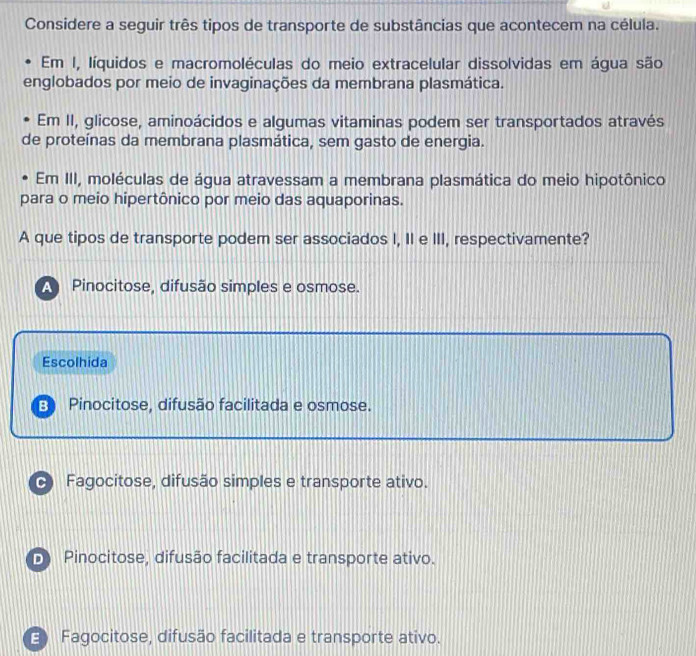 Considere a seguir três tipos de transporte de substâncias que acontecem na célula.
Em I, líquidos e macromoléculas do meio extracelular dissolvidas em água são
englobados por meio de invaginações da membrana plasmática.
Em II, glicose, aminoácidos e algumas vitaminas podem ser transportados através
de proteínas da membrana plasmática, sem gasto de energia.
Em III, moléculas de água atravessam a membrana plasmática do meio hipotônico
para o meio hipertônico por meio das aquaporinas.
A que tipos de transporte podem ser associados I, II e III, respectivamente?
Pinocitose, difusão simples e osmose.
Escolhida
E Pinocitose, difusão facilitada e osmose.
Fagocitose, difusão simples e transporte ativo.
Pinocitose, difusão facilitada e transporte ativo.
E Fagocitose, difusão facilitada e transporte ativo.