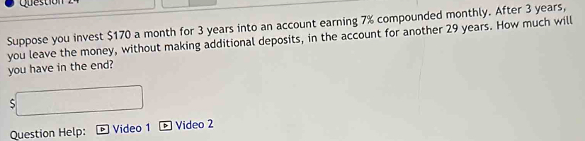 Question 
Suppose you invest $170 a month for 3 years into an account earning 7% compounded monthly. After 3 years, 
you leave the money, without making additional deposits, in the account for another 29 years. How much will 
you have in the end?
$
Question Help: Video 1 Video 2