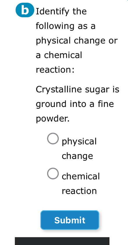 Identify the
following as a
physical change or
a chemical
reaction:
Crystalline sugar is
ground into a fine
powder.
physical
change
chemical
reaction
Submit