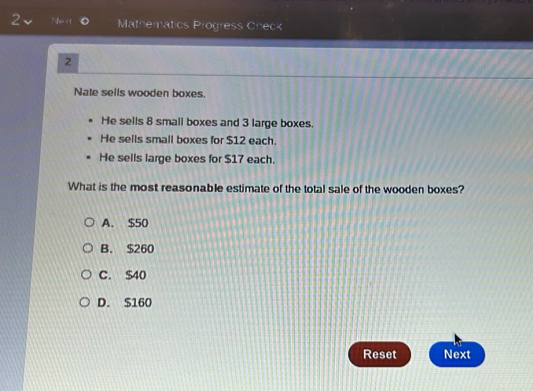 Ne 8 small boxes and 3 large boxes.
He sells small boxes for $12 each.
He sells large boxes for $17 each.
What is the most reasonable estimate of the total sale of the wooden boxes?
A. $50
B. $260
C. S40
D. $160
Reset Next