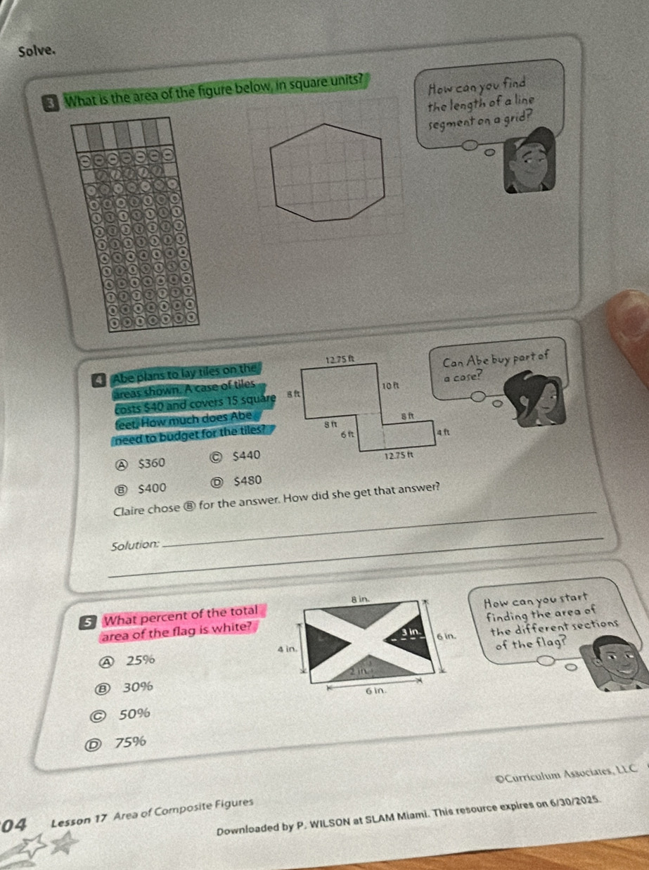 Solve.
What is the area of the figure below, in square units?
How can you find
the length of a line
segment on a grid?
Abe plans to lay tiles on the
Can Abe buy part of
areas shown. A case of tiles
costs $40 and covers 15 squarea cose?
。
feet. How much does Abe
need to budget for the tiles?
Ⓐ $360 © $440
Ⓑ S400 D $480
_
Claire chose ⑧ for the answer. How did she get that answer?
_
Solution:
What percent of the total
finding the area of
area of the flag is white?How can you start
the different sections
Ⓐ 25% of the flag?
⑧ 30%
© 50%
D 75%
©Curriculum Associates, LLC
04 Lesson 17 Area of Composite Figures
Downloaded by P. WILSON at SLAM Miami. This resource expires on 6/30/2025.