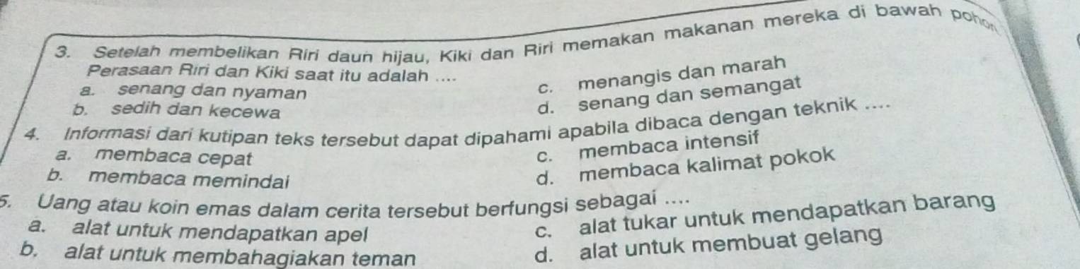 Setelah membelikan Riri daun hijau, Kiki dan Riri memakan makanan mereka di bawah pohon
Perasaan Riri dan Kiki saat itu adalah ....
a. senang dan nyaman
c. menangis dan marah
b. sedih dan kecewa
d. senang dan semangat
4. Informasi dari kutipan teks tersebut dapat dipahami apabila dibaca dengan teknik ....
a. membaca cepat
c. membaca intensif
b. membaca memindai
d. membaca kalimat pokok
5. Uang atau koin emas dalam cerita tersebut berfungsi sebagai ....
a. alat untuk mendapatkan apel
c. alat tukar untuk mendapatkan barang
b. alat untuk membahagiakan teman
d. alat untuk membuat gelang