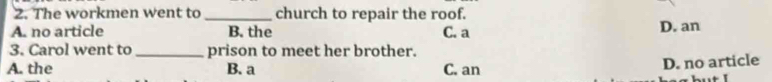 The workmen went to _church to repair the roof.
A. no article B. the C. a D. an
3. Carol went to _prison to meet her brother.
A. the B. a C. an
D. no article