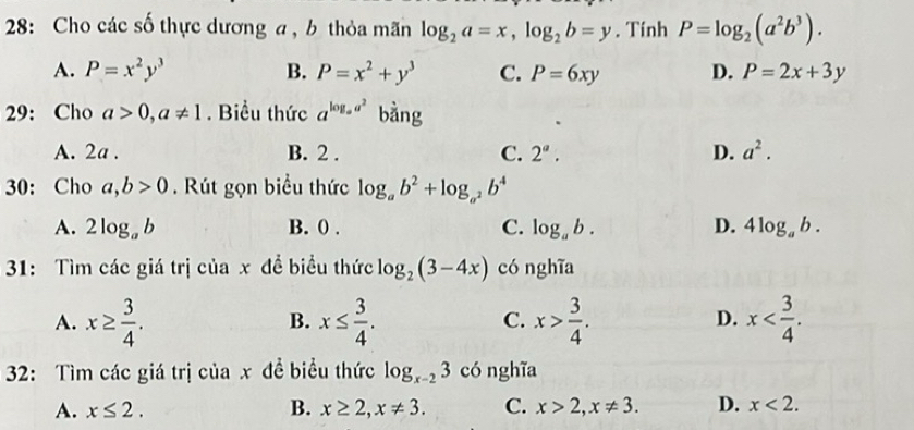 28: Cho các số thực dương a , b thỏa mãn log _2a=x, log _2b=y. Tính P=log _2(a^2b^3).
A. P=x^2y^3 B. P=x^2+y^3 C. P=6xy D. P=2x+3y
29: Cho a>0, a!= 1. Biểu thức a^(log _a)a^2 bằng
A. 2a. B. 2. C. 2^a. D. a^2. 
30: Cho a,b>0. Rút gọn biểu thức log _ab^2+log _a^2b^4
A. 2log _ab B. 0. C. log _ab. D. 4log _ab. 
31: Tìm các giá trị của x đề biểu thức log _2(3-4x) có nghĩa
A. x≥  3/4 . x≤  3/4 . x> 3/4 . x . 
B.
C.
D.
32: Tìm các giá trị của x đề biểu thức log _x-23 có nghĩa
A. x≤ 2. B. x≥ 2, x!= 3. C. x>2, x!= 3. D. x<2</tex>.