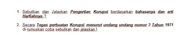 Sebutkan dan Jelaskan Pengertian Korupsi berdasarkan bahasanya dan arti 
Harfiahnya? 
2. Secara Tegas perbuatan Korupsi menurut undang undang nomor 3 Tahun 1971 
di rumuskan coba sebutkan dan jelaskan !