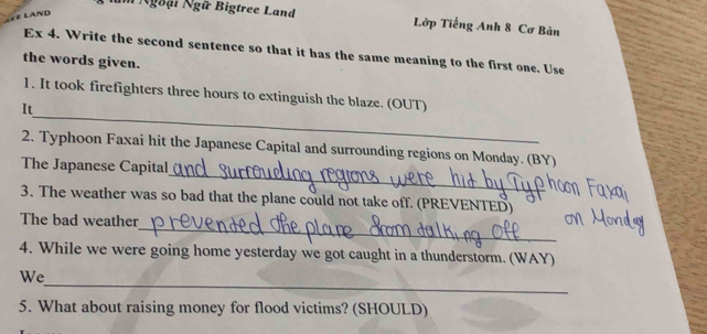 Ngoại Ngữ Bigtree Land Lớp Tiếng Anh 8 Cơ Bản 
Ex 4. Write the second sentence so that it has the same meaning to the first one. Use 
the words given. 
_ 
1. It took firefighters three hours to extinguish the blaze. (OUT) 
It 
_ 
2. Typhoon Faxai hit the Japanese Capital and surrounding regions on Monday. (BY) 
The Japanese Capital 
3. The weather was so bad that the plane could not take off. (PREVENTED) 
_ 
The bad weather 
4. While we were going home yesterday we got caught in a thunderstorm. (WAY) 
_ 
We 
5. What about raising money for flood victims? (SHOULD)