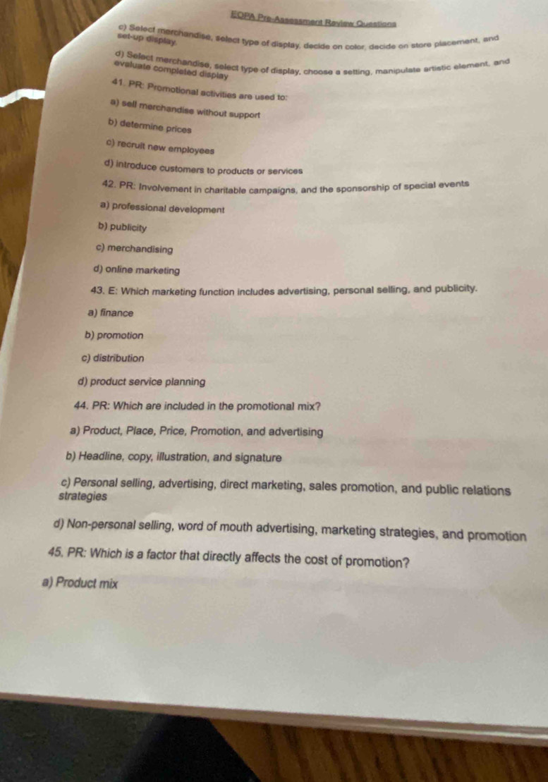 EOPA Pre-Assessment Review Questiona
c) Select merchandise, select type of display, decide on color, decide on store placement, and
set-up display
d) Select merchandise, select type of display, choose a setting, manipulate artistic element, and
evaluate completed display
41. PR: Promotional activities are used to:
a) sell merchandise without support
b) determine prices
c) recruit new employees
d) introduce customers to products or services
42. PR: Involvement in charitable campaigns, and the sponsorship of special events
a) professional development
b) publicity
c) merchandising
d) online marketing
43. E: Which marketing function includes advertising, personal selling, and publicity.
a) finance
b) promotion
c) distribution
d) product service planning
44. PR: Which are included in the promotional mix?
a) Product, Place, Price, Promotion, and advertising
b) Headline, copy, illustration, and signature
c) Personal selling, advertising, direct marketing, sales promotion, and public relations
strategies
d) Non-personal selling, word of mouth advertising, marketing strategies, and promotion
45, PR: Which is a factor that directly affects the cost of promotion?
a) Product mix
