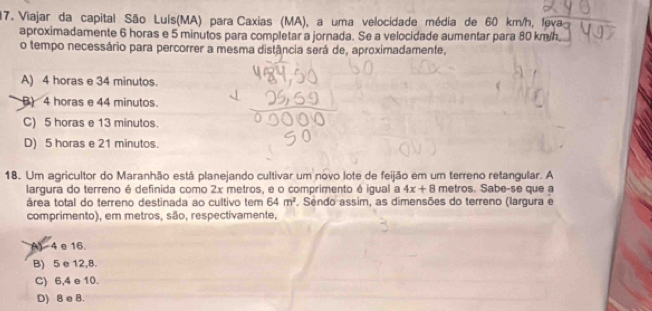 Viajar da capital São Luís(MA) para Caxias (MA), a uma vellocidade média de 60 km/h, feva
aproximadamente 6 horas e 5 minutos para completar a jornada. Se a velocidade aumentar para 80 km/h
o tempo necessário para percorrer a mesma distância será de, aproximadamente,
A) 4 horas e 34 minutos.
B) 4 horas e 44 minutos.
C) 5 horas e 13 minutos.
D) 5 horas e 21 minutos.
18. Um agricultor do Maranhão está planejando cultivar um novo lote de feijão em um terreno retangular. A
largura do terreno é definida como 2x metros, e o comprimento é igual a 4x+8 metros. Sabe-se que a
área total do terreno destinada ao cultivo tem 64m^2. Sendo assim, as dimensões do terreno (largura e
comprimento), em metros, são, respectivamente,
A) 4 e 16.
B) 5 e 12,8.
C) 6,4 e 10.
D) 8 e 8.