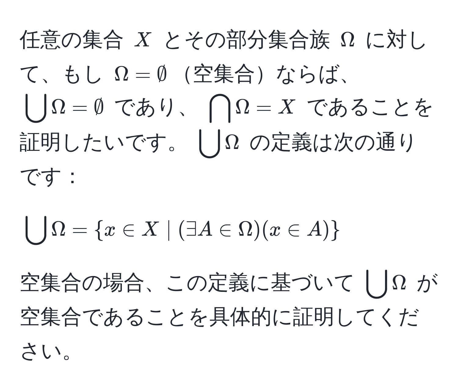 任意の集合 $X$ とその部分集合族 $Omega$ に対して、もし $Omega = ∅$空集合ならば、 $bigcup Omega = ∅$ であり、 $bigcap Omega = X$ であることを証明したいです。 $bigcup Omega$ の定義は次の通りです：  
$$bigcup Omega =  x ∈ X | (exists A ∈ Omega)(x ∈ A) $$  
空集合の場合、この定義に基づいて $bigcup Omega$ が空集合であることを具体的に証明してください。