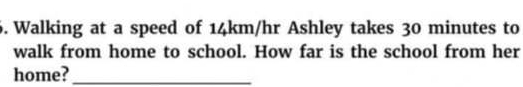 Walking at a speed of 14km/hr Ashley takes 30 minutes to 
walk from home to school. How far is the school from her 
home?_