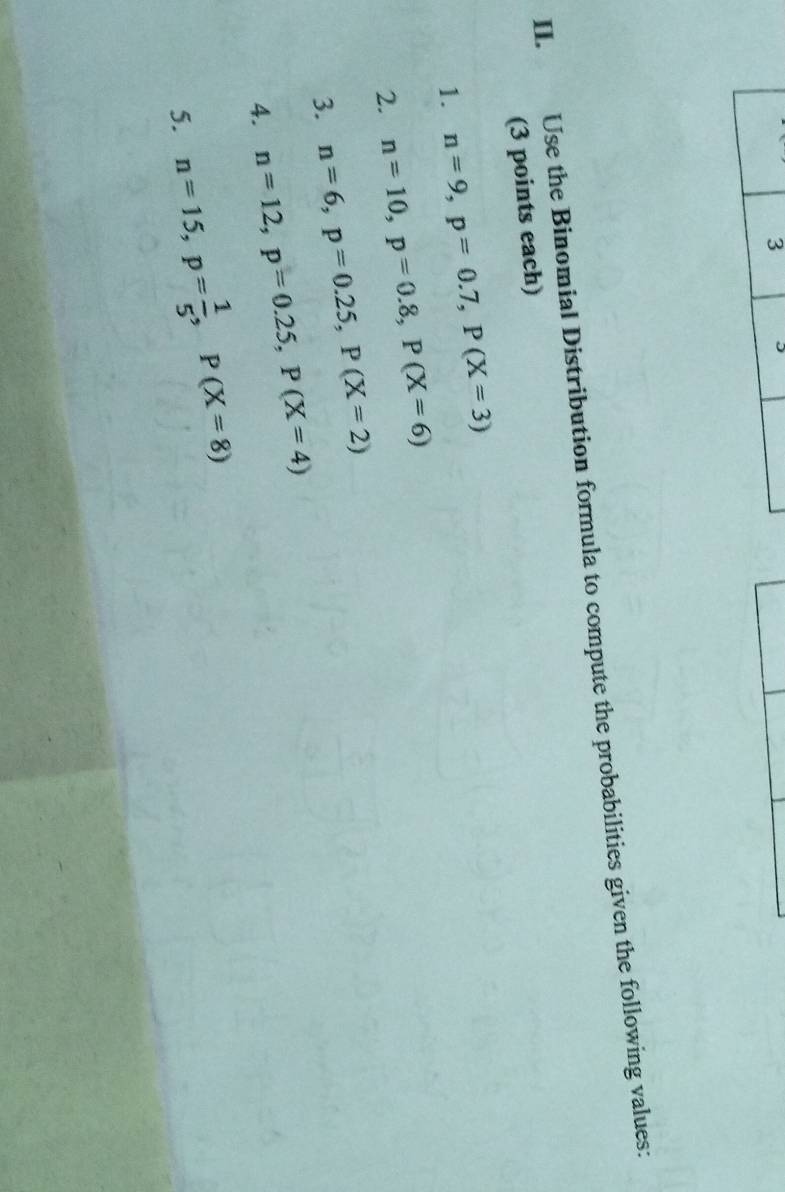 Use the Binomial Distribution formula to compute the probabilities given the following values: 
(3 points each) 
1. n=9, p=0.7, P(X=3)
2. n=10, p=0.8, P(X=6)
3. n=6, p=0.25, P(X=2)
4. n=12, p=0.25, P(X=4)
5. n=15, p= 1/5 , P(X=8)