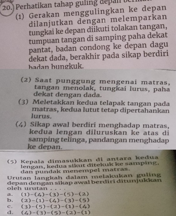 20.) Perhatikan tahap guling depan e
(1) Gerakan menggulingkan ke depan
dilanjutkan dengan melemparkan
tungkai ke depan diikuti tolakan tangan,
tumpuan tangan di samping paha dekat
pantat, badan condong ke depan dagu
dekat dada, berakhir pada sikap berdiri
badan bungkuk.
(2) Saat punggung mengenai matras,
tangan menolak, tungkai lurus, paha
dekat dengan dada.
(3) Meletakkan kedua telapak tangan pada
matras, kedua lutut tetap dipertahankan
lurus.
(4) Sikap awal berdiri menghadap matras,
kedua lengan diluruskan ke atas di
samping telinga, pandangan menghadap
ke depan.
(5) Kepala dimasukkan di antara kedua
lengan, kedua sikut ditekuk ke samping,
dan pundak menempel matras.
Urutan langkah dalam melakukan guling
depan dengān sikap awal berdiri ditunjukkan
oleh urutan
a. (1)-(4)-(3)-(5)-(2)
b. (2)-(1)-(4)-(3)-(5)
C. (3)-(5)-(2)-(1)-(4)
d. (4)-(3)-(5)-(2)-(1)