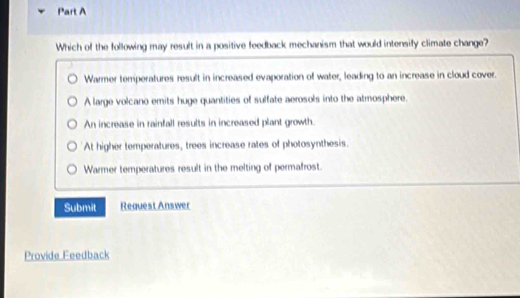 Which of the following may result in a positive feedback mechanism that would intensify climate change?
Warmer temperatures result in increased evaporation of water, leading to an increase in cloud cover.
A large volcano emits huge quantities of sulfate aerosols into the atmosphere.
An increase in rainfall results in increased plant growth.
At higher temperatures, trees increase rates of photosynthesis.
Warmer temperatures result in the melting of permafrost.
Submit Request Answer
Provide Feedback