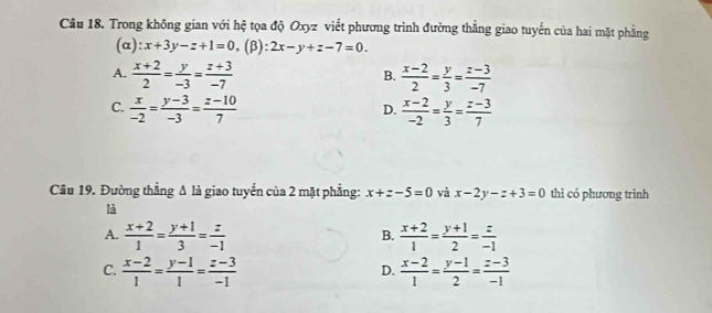 Trong không gian với hệ tọa độ Oxyz viết phương trình đường thắng giao tuyến của hai mặt phẳng
(α) x+3y-z+1=0, (β) 2x-y+z-7=0.
A.  (x+2)/2 = y/-3 = (z+3)/-7   (x-2)/2 = y/3 = (z-3)/-7 
B.
C.  x/-2 = (y-3)/-3 = (z-10)/7   (x-2)/-2 = y/3 = (z-3)/7 
D.
Câu 19. Đường thẳng Δ là giao tuyển của 2 mặt phẳng: x+z-5=0 và x-2y-z+3=0 thì có phương trình
là
A.  (x+2)/1 = (y+1)/3 = z/-1   (x+2)/1 = (y+1)/2 = z/-1 
B.
C.  (x-2)/1 = (y-1)/1 = (z-3)/-1   (x-2)/1 = (y-1)/2 = (z-3)/-1 
D.