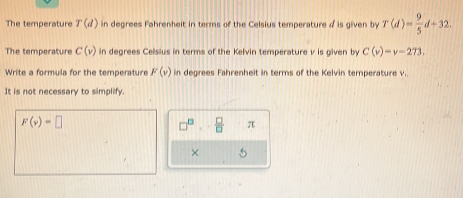 The temperature T(d) in degrees Fahrenheit in terms of the Celsius temperature a is given by T(d)= 9/5 d+32. 
The temperature C(v) in degrees Celsius in terms of the Kelvin temperature v is given by C(v)=v-273. 
Write a formula for the temperature F(v) in degrees Fahrenheit in terms of the Kelvin temperature v. 
It is not necessary to simplify.
F(v)=□
□^(□),- □ /□   π 
×