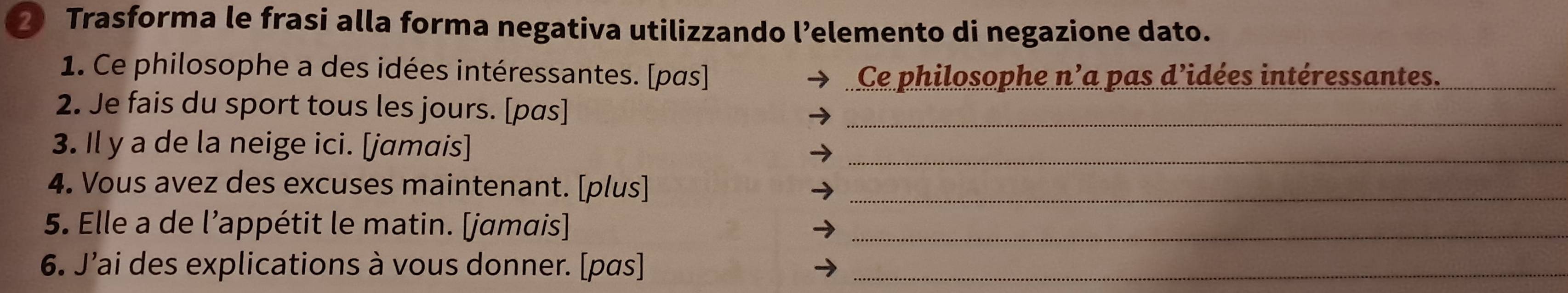 Trasforma le frasi alla forma negativa utilizzando l’elemento di negazione dato. 
1. Ce philosophe a des idées intéressantes. [pas] Ce philosophe n’a pas d’idées intéressantes._ 
2. Je fais du sport tous les jours. [pas]_ 
3. Il y a de la neige ici. [jamais] 
_ 
4. Vous avez des excuses maintenant. [plus]_ 
5. Elle a de l'appétit le matin. [jamais]_ 
6. J’ai des explications à vous donner. [pas]_