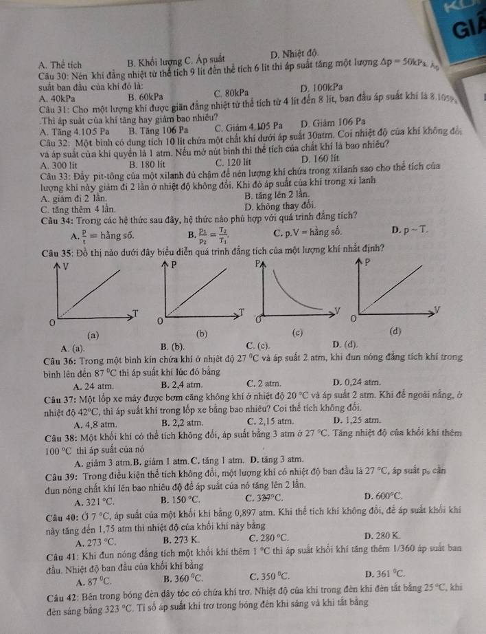 a
GI
A. Thể tích B. Khổi lượng C. Áp suất D. Nhiệt độ.
Câu 30: Nén khi đẳng nhiệt từ thể tích 9 lit đến thể tích 6 lit thi áp suất tăng một lượng △ p=50kPa.ks
suất ban đầu của khí đỏ là:
A.40kPa B. 60kPa C. 80kPa D. 100kPa
Câu 31: Cho một lượng khi được giãn đẳng nhiệt tử thể tích từ 4 lít đến 8 lit, ban đầu áp suất khí là 8 105
Thì áp suất của khí tăng hay giảm bao nhiều?
A. Tăng 4.105 Pa B. Tăng 106 Pa C. Giảm 4.105 Pa D. Giâm 106 Pa
Câu 32: Một bình có dung tích 10 lít chứa một chất khí dưới áp suất 30atm. Coi nhiệt độ của khí không đổ
và áp suất của khí quyền là 1 atm. Nếu mở nút bình thi thể tích của chất khí là bao nhiều?
A. 300 lit B. 180 lít C. 120 lit D. 160 lit
Câu 33: Đẫy pit-tông của một xilanh đủ chậm để nén lượng khí chứa trong xilanh sao cho thể tích của
lượng khi này giảm đi 2 lần ở nhiệt độ không đổi, Khi đó áp suất của khí trong xỉ lanh
A. giám đi 2 lần. B. tăng lên 2 lần.
C. tăng thêm 4 lần. D. không thay đổi.
Câu 34: Trong các hệ thức sau đây, hệ thức nào phủ hợp với quá trình đẳng tích?
A.  p/t = hằng số. B frac p_1p_2=frac T_2T_1 C. p.V= hằng số. D. psim T.
Câu 35: Đồ thị nảo dưới đây biểu diễn quá trinh đẳng tích của một lượng khí nhất định?
(a) (b) (c) (d)
A (a).
B. (b). C. (c). D. (d).
* Câu 36: Trong một bình kín chứa khí ở nhịệt độ 27°C và áp suất 2 atm, khi đun nóng đẳng tích khí trong
bình lên đến 87°C thì áp suất khí lúc đó bằng
A. 24 atm. B. 2,4 atm. C. 2 atm. D. 0,24 atm.
Câu 37:M6t t lốp xe máy được bơm căng không khí ở nhiệt độ 20°C và áp suất 2 atm. Khí để ngoài nằng, ở
nhiệt độ 42°C , thì áp suất khí trong lốp xe bằng bao nhiêu? Coi thể tích không đổi.
A. 4,8 atm. B. 2,2 atm. C. 2,15 atm. D. 1,25 atm.
Câu 38: Một khổi khi có thể tích không đổi, áp suất bằng 3 atm ở 27°C. Tăng nhiệt độ của khổi khi thêm
100°C thì áp suất của nó
A. giảm 3 atm.B. giảm 1 atm.C. tăng 1 atm. D. tăng 3 atm.
Câu 39: Trong điều kiện thể tích không đổi, một lượng khí có nhiệt độ ban đầu là 27°C ', áp suất po cần
dun nóng chất khí lên bao nhiêu độ để áp suất của nó tăng lên 2 lần.
A. 321°C. B. 150°C. C. 329°C.
D. 600°C.
Câu 40: Ở 7°C C, áp suất của một khối khí bằng 0,897 atm. Khi thể tích khí không đổi, để áp suất khối khi
này tăng đến 1,75 atm thì nhiệt độ của khổi khí này bằng
A. 273°C. B. 273 K. C. 280°C. D. 280 K.
*  Câu 41: Khi đun nóng đẳng tích một khổi khí thêm 1°C thì áp suất khổi khí tăng thêm 1/360 áp suất ban
đầu. Nhiệt độ ban đầu của khối khí bằng
A. 87°C. B. 360°C. C. 350°C. D. 361°C.
Câu 42: Bên trong bóng đèn dây tóc có chứa khí trợ. Nhiệt độ của khi trong đèn khi đên tắt bằng 25°C.khi
đèn sáng bằng 323°C. Tỉ số áp suất khi trợ trong bóng đên khi sáng và khi tắt bằng