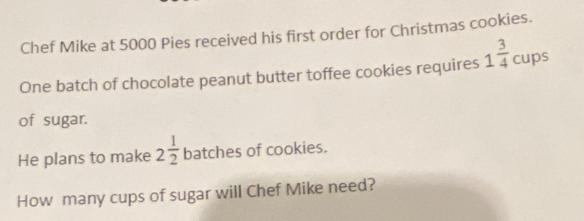 Chef Mike at 5000 Pies received his first order for Christmas cookies. 
One batch of chocolate peanut butter toffee cookies requires 1 3/4  cups 
of sugar. 
He plans to make 2 1/2  batches of cookies. 
How many cups of sugar will Chef Mike need?