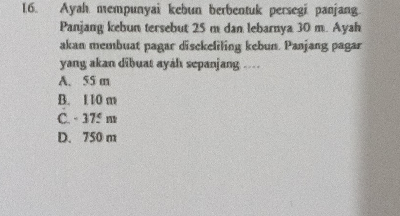 Ayah mempunyai kebun berbentuk persegi panjang.
Panjang kebun tersebut 25 m dan lebarnya 30 m. Ayah
akan membuat pagar disekeliling kebun. Panjang pagar
yang akan dibuat ayah sepanjang ....
A. 55 a
B. 1 10 m
C. -37.5m
D. 750 m