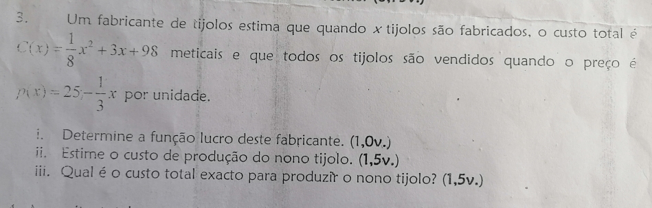 Um fabricante de tijolos estima que quando xtijolos são fabricados, o custo total é
C(x)= 1/8 x^2+3x+98 meticais e que todos os tijolos são vendidos quando o preço é
p(x)=25- 1/3 x por unidade. 
i. Determine a função lucro deste fabricante. (1,0v.) 
ii. Estime o custo de produção do nono tijolo. (1,5v.) 
iii. Qualéo custo total exacto para produzir o nono tijolo? (1,5v.)