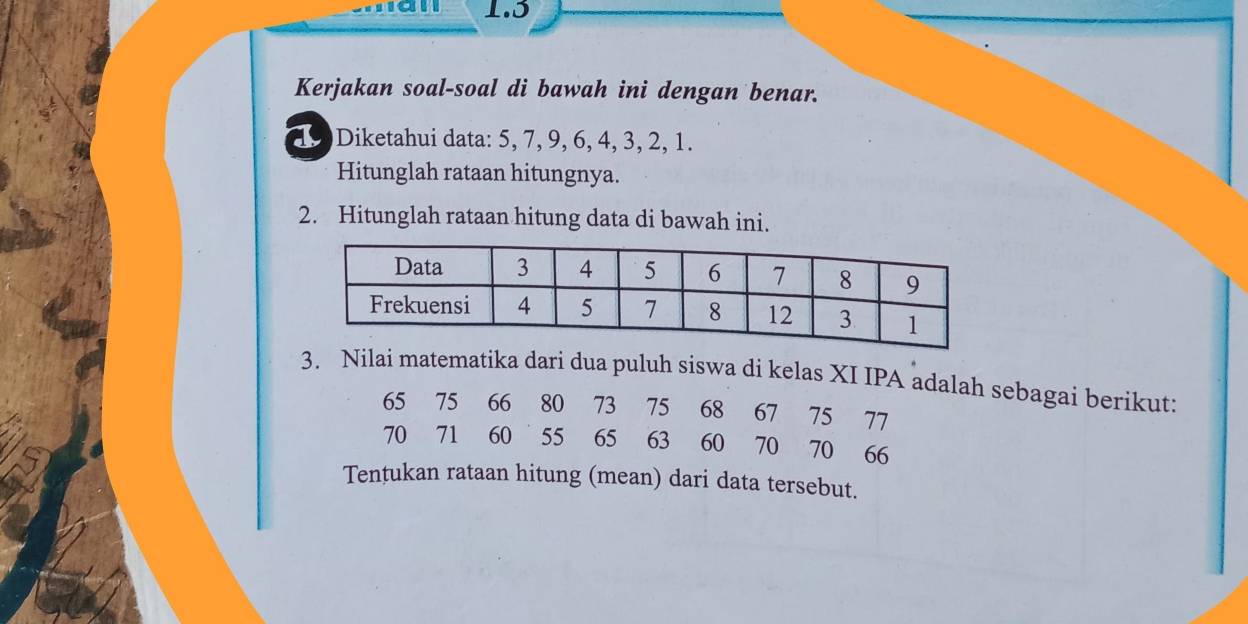 1.5 
Kerjakan soal-soal di bawah ini dengan benar. 
19 Diketahui data: 5, 7, 9, 6, 4, 3, 2, 1. 
Hitunglah rataan hitungnya. 
2. Hitunglah rataan hitung data di bawah ini. 
3. Nilai matematika dari dua puluh siswa di kelas XI IPA adalah sebagai berikut:
65 75 66 80 73 75 68 67 75 77
70 71 60 55 65 63 60 70 70 66
Tentukan rataan hitung (mean) dari data tersebut.