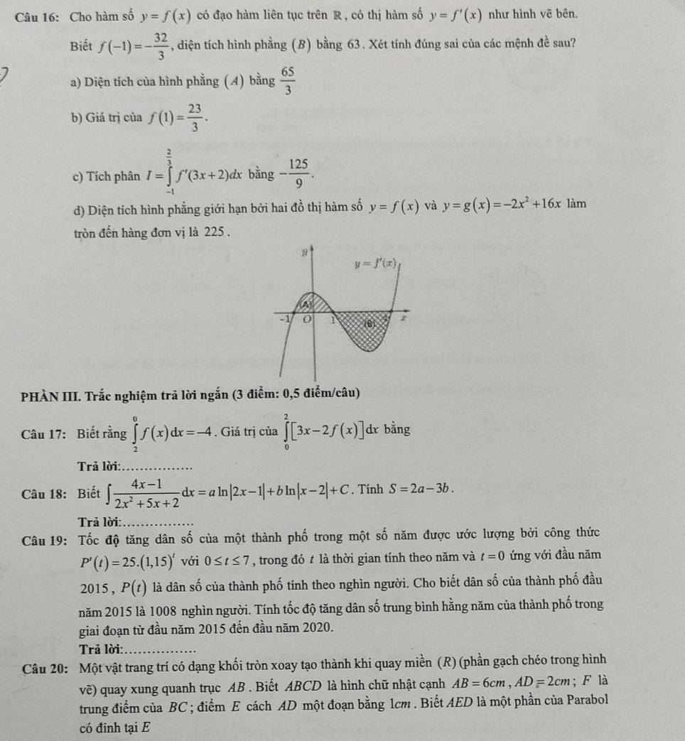 Cho hàm số y=f(x) có đạo hàm liên tục trên R , có thị hàm số y=f'(x) như hình vẽ bên.
Biết f(-1)=- 32/3  , diện tích hình phẳng (B) bằng 63. Xét tính đúng sai của các mệnh đề sau?
a) Diện tích của hình phẳng ( 4) bằng  65/3 
b) Giá trị của f(1)= 23/3 .
c) Tích phân I=∈tlimits _(-1)^(frac 2)3f'(3x+2)dx bằng - 125/9 .
d) Diện tích hình phẳng giới hạn bởi hai đồ thị hàm số y=f(x) và y=g(x)=-2x^2+16x làm
tròn đến hàng đơn vị là 225 .
PHÀN III. Trắc nghiệm trã lời ngắn (3 điểm: 0,5 điểm/câu)
Câu 17: Biết rằng ∈tlimits _2^(0f(x)dx=-4. Giá trị của ∈tlimits _0^2[3x-2f(x)]dxbdot a)ng
Trả lời:
Câu 18: Biết ∈t  (4x-1)/2x^2+5x+2 dx=aln |2x-1|+bln |x-2|+C. Tính S=2a-3b.
Trā lời:
Câu 19: Tốc độ tăng dân số của một thành phố trong một số năm được ước lượng bởi công thức
P'(t)=25.(1,15)' với 0≤ t≤ 7 , trong đó t là thời gian tính theo năm và t=0 ứng với đầu năm
2015 , P(t) là dân số của thành phố tính theo nghìn người. Cho biết dân số của thành phố đầu
năm 2015 là 1008 nghìn người. Tính tốc độ tăng dân số trung bình hằng năm của thành phố trong
giai đoạn từ đầu năm 2015 đến đầu năm 2020.
Trả lời:_
Câu 20: Một vật trang trí có dạng khối tròn xoay tạo thành khi quay miền (R) (phần gạch chéo trong hình
vẽ) quay xung quanh trục AB . Biết ABCD là hình chữ nhật cạnh AB=6cm,AD=2cm; F là
trung điểm của BC ; điểm E cách AD một đoạn bằng 1cm . Biết AED là một phần của Parabol
có đỉnh tại E