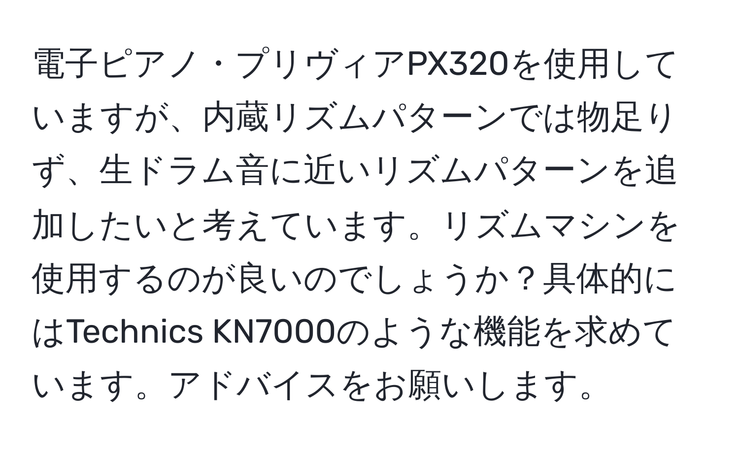 電子ピアノ・プリヴィアPX320を使用していますが、内蔵リズムパターンでは物足りず、生ドラム音に近いリズムパターンを追加したいと考えています。リズムマシンを使用するのが良いのでしょうか？具体的にはTechnics KN7000のような機能を求めています。アドバイスをお願いします。