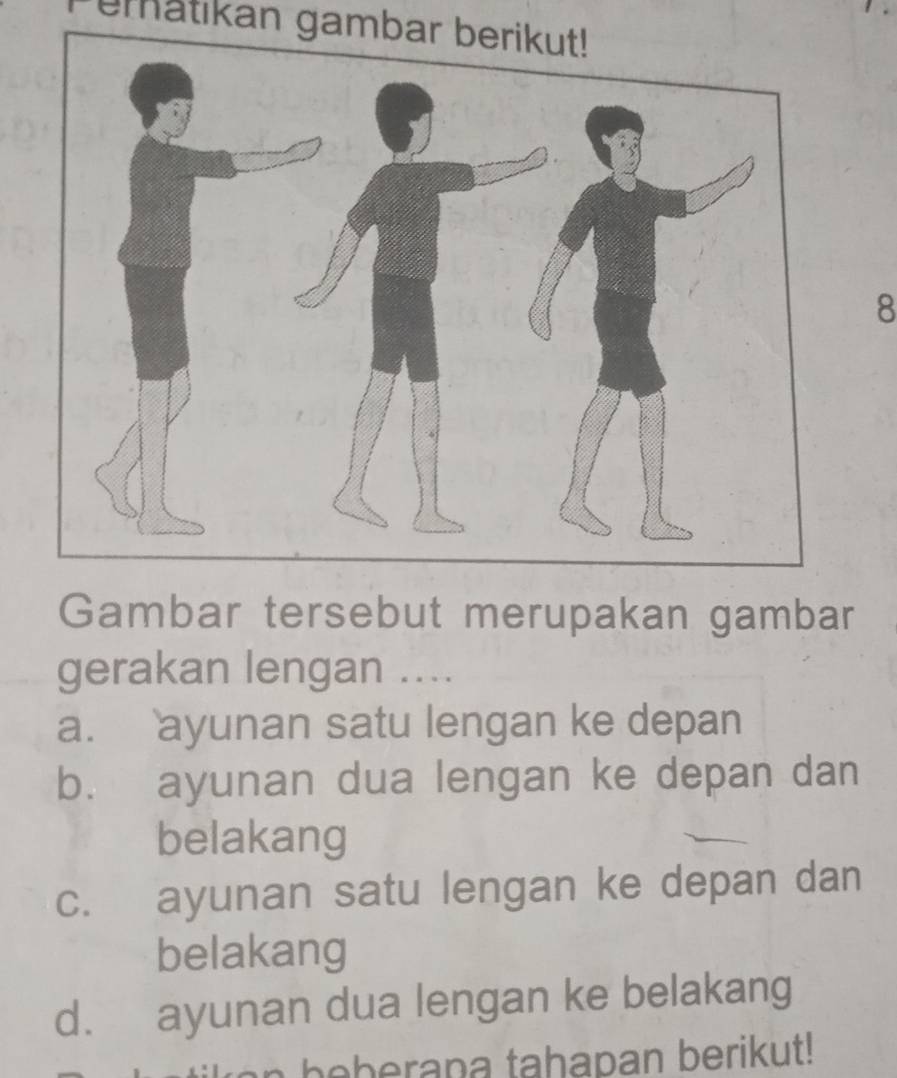 ematikan gambar berikut!
8
Gambar tersebut merupakan gambar
gerakan lengan ....
a. ayunan satu lengan ke depan
b. ayunan dua lengan ke depan dan
belakang
c. ayunan satu lengan ke depan dan
belakang
d. ayunan dua lengan ke belakang
a b e b erana tahapan berikut!