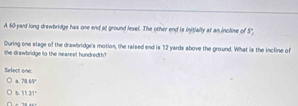 A 60-yard long drawbridge has one end at ground level. The other end is initially at an incline of 5°
During one stage of the drawbridge's motion, the raised end is 12 yards above the ground. What is the incline of
the drawbridge to the nearest hundredth?
Select one:
a. 78.69°
b. 11.31°
r 79.46°