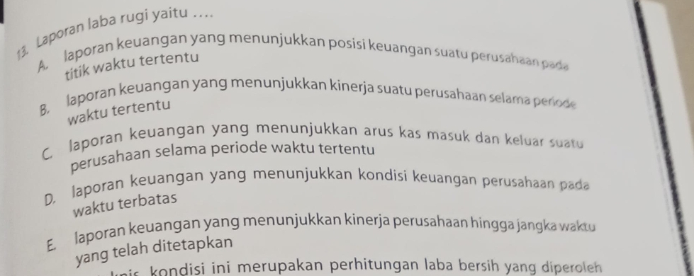 Laporan laba rugi yaitu ...
A. laporan keuangan yang menunjukkan posisi keuangan suatu perusahaan pada
titik waktu tertentu
8, laporan keuangan yang menunjukkan kinerja suatu perusahaan selama perode
waktu tertentu
C. laporan keuangan yang menunjukkan arus kas masuk dan keluar suatu
perusahaan selama periode waktu tertentu
D. laporan keuangan yang menunjukkan kondisi keuangan perusahaan pada
waktu terbatas
E. laporan keuangan yang menunjukkan kinerja perusahaan hingga jangka waktu
yang telah ditetapkan
is ondisi ini merupakan perhitungan laba bersih yang diperoleh.