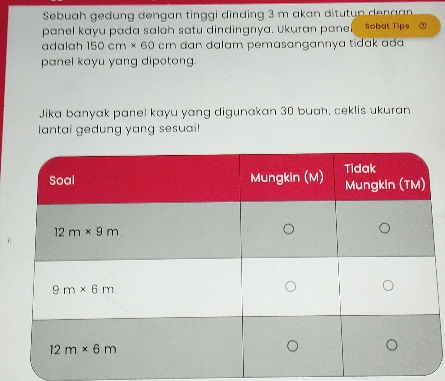 Sebuah gedung dengan tinggi dinding 3 m akan ditutu p  ena 
panel kayu pada salah satu dindingnya. Ukuran panel Sobat Tips
adalah 150cm* 60 cm dan dalam pemasangannya tidak ada 
panel kayu yang dipotong.
Jika banyak panel kayu yang digunakan 30 buah, ceklis ukuran
lantai gedung yang sesuai!