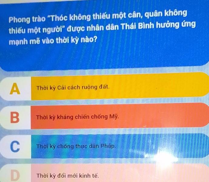 Phong trào "Thóc không thiếu một cân, quân không
thiếu một người" được nhân dân Thái Bình hưởng ứng
mạnh mẽ vào thời kỳ nào?
A Thời kỳ Cải cách ruộng đất.
B Thời kỳ kháng chiến chống Mỹ.
C Thời kỳ chống thực dân Pháp.
Thời kỳ đổi mới kinh tế.