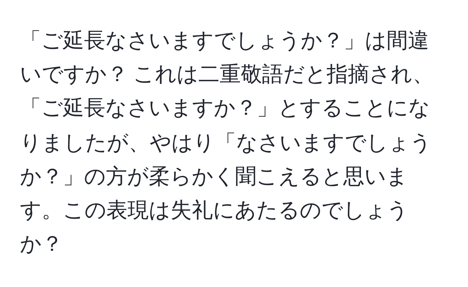 「ご延長なさいますでしょうか？」は間違いですか？ これは二重敬語だと指摘され、「ご延長なさいますか？」とすることになりましたが、やはり「なさいますでしょうか？」の方が柔らかく聞こえると思います。この表現は失礼にあたるのでしょうか？