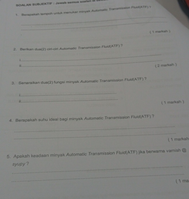 SOALAN SUBJEKTIF : Jawab semua scalan di 
1. Berapakah tempoh untuk menukar minyak Automatic Transmission Fluid(ATF) > 
_ 
_ 
( 1 markah ) 
2. Berikan dua(2) ciri-ciri Automatic Transmission Fluid(ATF) ? 
_ 
_ 
ii. 
( 2 markah ) 
3. Senaraikan dua(2) fungsi minyak Automatic Transmission Fluid(ATF) ? 
_ 
i. 
_ 
i. 
( 1 markah ) 
4. Berapakah suhu ideal bagi minyak Automatic Transmission Fluid(ATF) ? 
_ 
_ 
( 1 markah 
5. Apakah keadaan minyak Automatic Transmission Fluid(ATF) jika berwarna vamish @ 
_ 
syupy ? 
_ 
( 1 ma