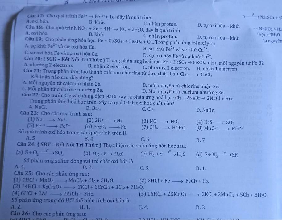 9
1
Câu 17: Cho quá trình Fe^(2+)to Fe^(3+)+1e , đây là quá trình Na_2SO_4+4
A. oxi hóa. B. khử. C. nhận proton. D. tự oxi hóa - khử.
Câu 18: Cho quá trình NO_3^(-+3e+4H^+)to NO+2H_2O , đây là quá trình
+NaNO_2+H_2
A. oxi hóa. B. khử. C. nhận proton. D. tự oxi hóa - khử. 73) 3+3H_2O
Câu 19: Cho phản ứng hóa học: Fe+CuSO_4to FeSO_4+Cu. Trong phản ứng trên xảy ra a nguyên
A. sự khử Fe^(2+) và sự oxi hóa Cu. B. sự khử Fe^(2+) và sự khử Cu^(2+).
C. sự oxi hóa Fe và sự oxi hóa Cu. D. sự oxi hóa Fe và sự khử Cu^(2+).
Câu 20: SGI K - Kết Nối Tri Thức  Trong phản ứng hoá học: Fe+H_2SO_4to FeSO_4+H_2 , mỗi nguyên tử Fe đã
A. nhường 2 electron. B. nhận 2 electron. C. nhường 1 electron. D. nhận 1 electron.
Câu 21: Trong phản ứng tạo thành calcium chloride từ đơn chất: Ca+Cl_2to CaCl_2
Kết luận nào sau đây đúng?
A. Mỗi nguyên tử calcium nhận 2e. B. mỗi nguyên tử chlorine nhận 2e.
C. Mỗi phân tử chlorine nhường 2e. D. Mỗi nguyên tử calcium nhường 2e.
Câu 22: Cho nước Cl₂ vào dung dịch NaBr xảy ra phản ứng hoá học: Cl_2+2NaBrto 2NaCl+Br_2
Trong phản ứng hoá học trên, xảy ra quá trình oxi hoá chất nào?
A. NaCl. B. Br₂. C. Cl_2. D. NaBr.
Câu 23: Cho các quá trình sau:
(1) Nato Na^+ (2) 2H^+to H_2 (3) NOto NO_3^- (4) H_2Sto SO_2
(5) Fe^(3+)to Fe^(2+) (6) Fe_2O_3to Fe (7) CH_4 to HCHO (8) MnO_4^(-to Mn^2+)
Số quá trình oxi hóa trong các quá trình trê nla
A. 5 B. 4 C. 6 D.7
Câu 24:  SBT-K Nết Nối Tri Thức  Thực hiện các phản ứng hóa học sau:
(a) S+O_2to SO_2 (b) Hg+Sto HgS (c) H_2+Sto H_2S (d) S+3F_2xrightarrow t°SF_6
Số phản ứng sulfur đóng vai trò chất oxi hóa là
A. 4. B. 2. C. 3. D. 1.
Câu 25: Cho các phản ứng sau:
(1) 4HCl+MnO_2to MnCl_2+Cl_2+2H_2O. (2) 2HCl+Feto FeCl_2+H_2.
(3) 14HCl+K_2Cr_2O_7to 2KCl+2CrCl_3+3Cl_2+7H_2O.
(4) 6HCl+2Alto 2AlCl_3+3H_2. (5) 16HCl+2KMnO_4to 2KCl+2MnCl_2+5Cl_2+8H_2O.
Số phản ứng trong đó HCl thể hiện tính oxi hóa là
A. 2. B. 1. C. 4. D.3.
Câu 26: Cho các phản ứng sau: