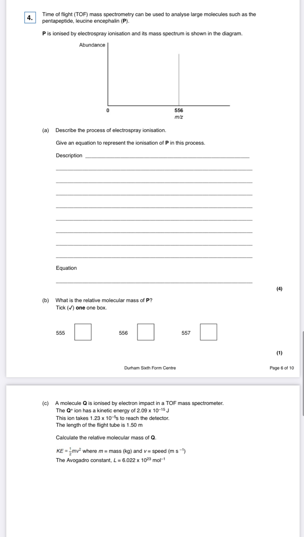 Time of flight (TOF) mass spectrometry can be used to analyse large molecules such as the

pentapeptide, leucine encephalin (P).
P is ionised by electrospray ionisation and its mass spectrum is shown in the diagram.
Abundance
0 556
m/z
(a) Describe the process of electrospray ionisation.
Give an equation to represent the ionisation of P in this process.
Description_
_
_
_
_
_
_
_
_
Equation
_
(4)
(b) What is the relative molecular mass of P?
Tick (√) one one box.
555 556 557
(1)
Durham Sixth Form Centre Page 6 of 10
(c) A molecule Q is ionised by electron impact in a TOF mass spectrometer.
The Q + ion has a kinetic energy of 2.09* 10^(-15)J
This ion takes 1.23* 10^(-5)s s to reach the detector.
The length of the flight tube is 1.50 m
Calculate the relative molecular mass of Q.
KE= 1/2 mv^2 where m=ma ss (kg) ) and v=speed(ms^(-1))
The Avogadro constant, L=6.022* 10^(23)mol^(-1)