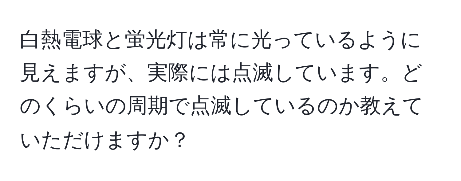 白熱電球と蛍光灯は常に光っているように見えますが、実際には点滅しています。どのくらいの周期で点滅しているのか教えていただけますか？