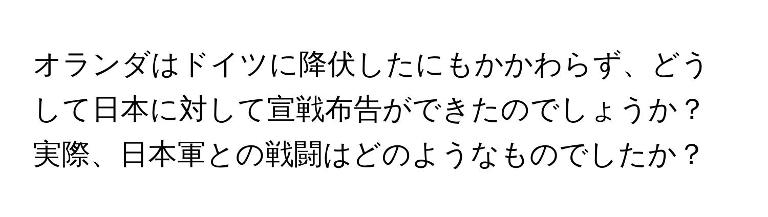 オランダはドイツに降伏したにもかかわらず、どうして日本に対して宣戦布告ができたのでしょうか？実際、日本軍との戦闘はどのようなものでしたか？