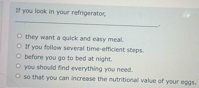 If you look in your refrigerator, 
_. 
they want a quick and easy meal. 
If you follow several time-efficient steps. 
before you go to bed at night. 
you should find everything you need. 
so that you can increase the nutritional value of your eggs.