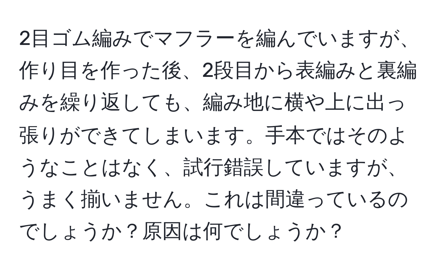 2目ゴム編みでマフラーを編んでいますが、作り目を作った後、2段目から表編みと裏編みを繰り返しても、編み地に横や上に出っ張りができてしまいます。手本ではそのようなことはなく、試行錯誤していますが、うまく揃いません。これは間違っているのでしょうか？原因は何でしょうか？