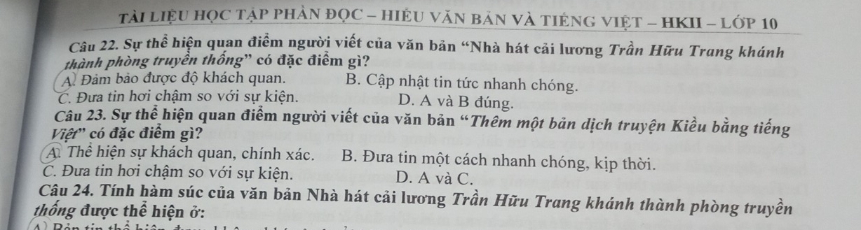 TảI LIệU HỌC TậP PHẢN ĐQC - HIệU VăN BảN VÀ TIÊNG VIỆT - HKII - Lớp 10
Câu 22. Sự thể hiện quan điểm người viết của văn bản “Nhà hát cải lương Trần Hữu Trang khánh
thành phòng truyền thống” có đặc điểm gì?
A. Đảm bảo được độ khách quan. B. Cập nhật tin tức nhanh chóng.
C. Đựa tin hơi chậm so với sự kiện. D. A và B đúng.
Câu 23. Sự thể hiện quan điểm người viết của văn bản “Thêm một bản dịch truyện Kiều bằng tiếng
Việt' có đặc điểm gì?
A. Thể hiện sự khách quan, chính xác. B. Đưa tin một cách nhanh chóng, kịp thời.
C. Đưa tin hơi chậm so với sự kiện. D. A và C.
Câu 24. Tính hàm súc của văn bản Nhà hát cải lương Trần Hữu Trang khánh thành phòng truyền
thống được thể hiện ở: