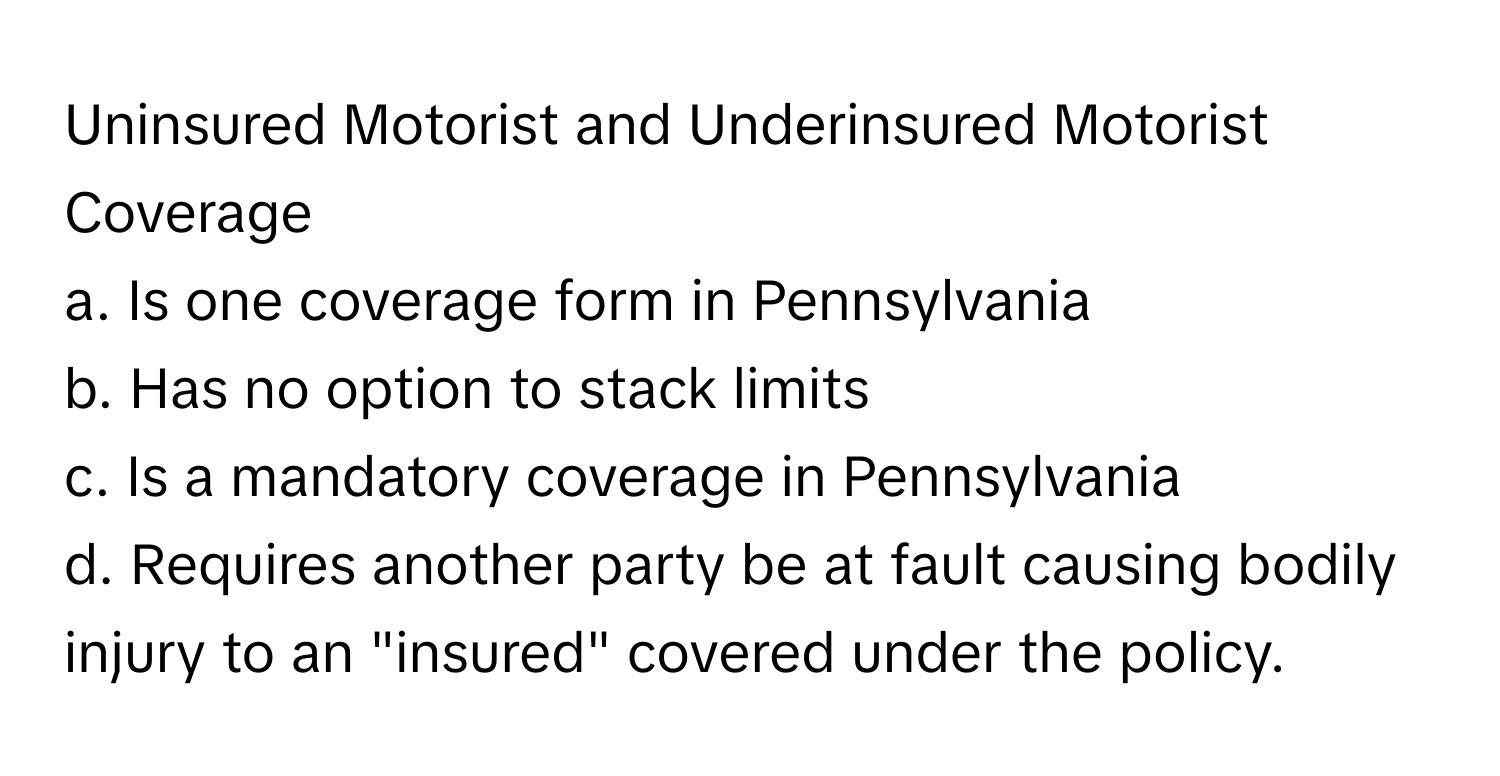 Uninsured Motorist and Underinsured Motorist Coverage

a. Is one coverage form in Pennsylvania
b. Has no option to stack limits
c. Is a mandatory coverage in Pennsylvania
d. Requires another party be at fault causing bodily injury to an "insured" covered under the policy.