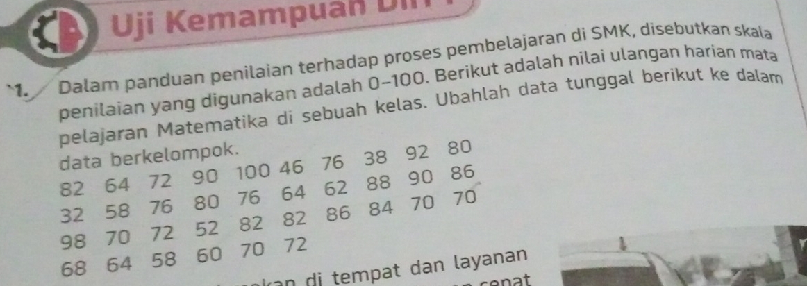 Uji Kemampuan D il 
`1. Dalam panduan penilaian terhadap proses pembelajaran di SMK, disebutkan skala 
penilaian yang digunakan adalah 0-100. Berikut adalah nilai ulangan harian mata 
pelajaran Matematika di sebuah kelas. Ubahlah data tunggal berikut ke dalam 
data berkelompok.
82 64 72 90 100 46 76 38 92 80
32 58 76 80 76 64 62 88 90 86
98 70 72 52 82 82 86 84 70 70
68 64 58 60 70 72
d at dan layanan 
nat