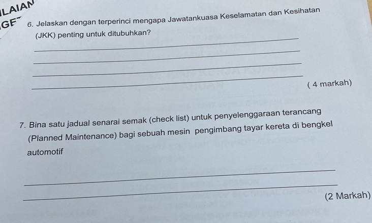 LAIAN 
GF 6. Jelaskan dengan terperinci mengapa Jawatankuasa Keselamatan dan Kesihatan 
_ 
(JKK) penting untuk ditubuhkan? 
_ 
_ 
_ 
( 4 markah) 
7. Bina satu jadual senarai semak (check list) untuk penyelenggaraan terancang 
(Planned Maintenance) bagi sebuah mesin pengimbang tayar kereta di bengkel 
automotif 
_ 
_ 
(2 Markah)