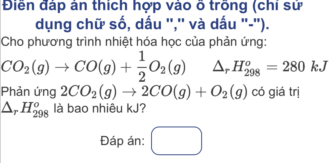 Điềển đáp án thích hợp vào ô trồng (chi sử 
dụng chữ số, dấu '','' và dấu ''-''). 
Cho phương trình nhiệt hóa học của phản ứng:
CO_2(g)to CO(g)+ 1/2 O_2(g) △ _rH_(298)^o=280kJ
Phản ứng 2CO_2(g)to 2CO(g)+O_2(g) có giá trị
△ _rH_(298)^o là bao nhiêu kJ? 
Đáp án: □ □ 